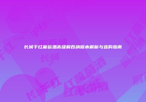 长城干红葡萄酒高级解百纳版本解析与选购指南