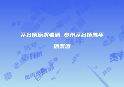茅台镇原浆老酒_贵州茅台镇陈年原浆酒