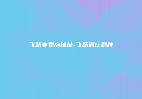 飞跃专卖店地址-飞跃酒庄副牌