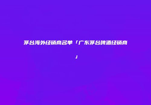 茅台海外经销商名单「广东茅台啤酒经销商」