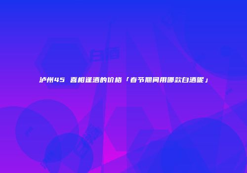 泸州45 喜相逢酒的价格「春节期间用哪款白酒呢」