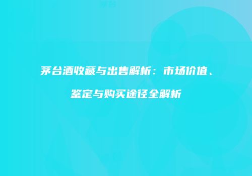 茅台酒收藏与出售解析：市场价值、鉴定与购买途径全解析