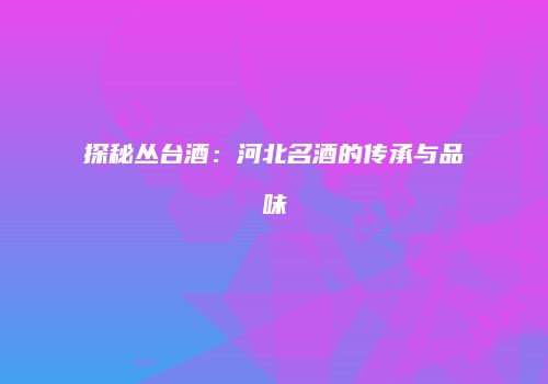 探秘丛台酒：河北名酒的传承与品味