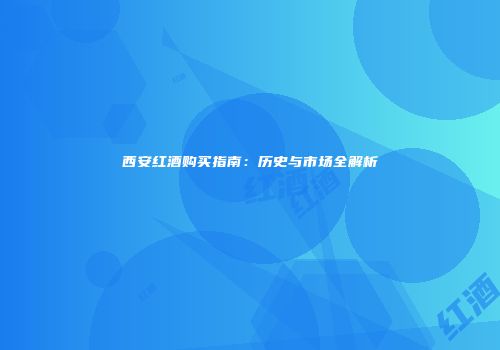 西安红酒购买指南：历史与市场全解析