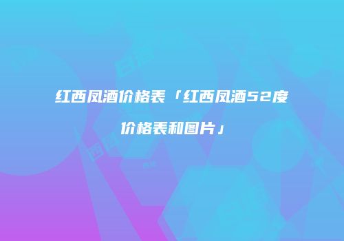 红西凤酒价格表「红西凤酒52度价格表和图片」