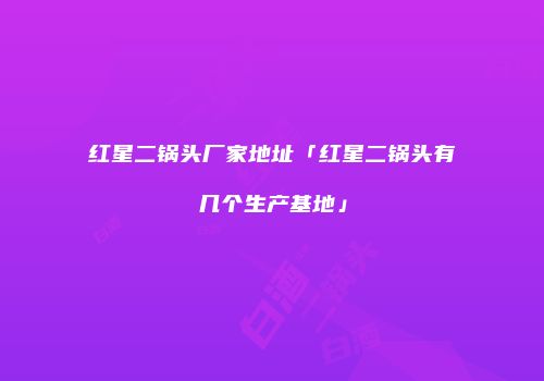 红星二锅头厂家地址「红星二锅头有几个生产基地」