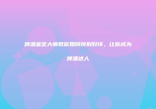 啤酒鉴定大师教你如何辨别好坏，让你成为啤酒达人