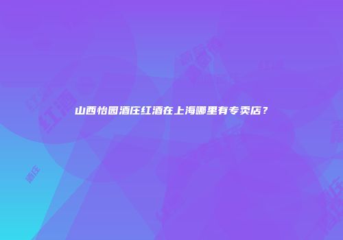 山西怡园酒庄红酒在上海哪里有专卖店？