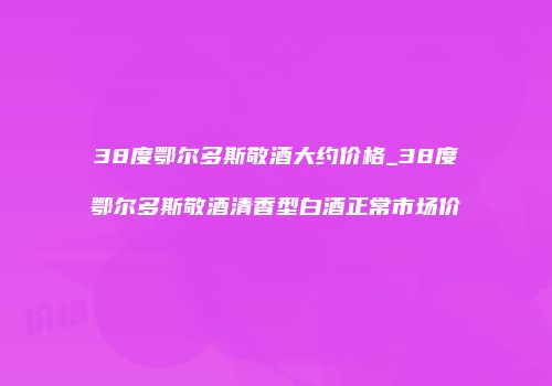 38度鄂尔多斯敬酒大约价格_38度鄂尔多斯敬酒清香型白酒正常市场价