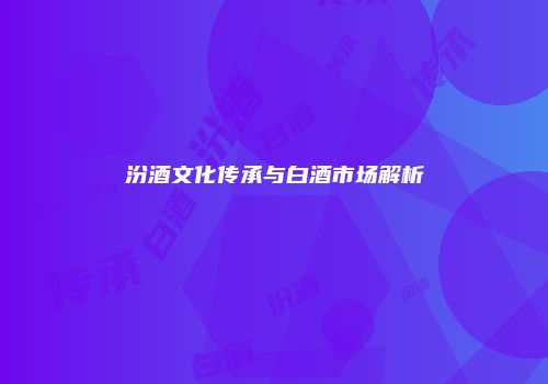 汾酒文化传承与白酒市场解析