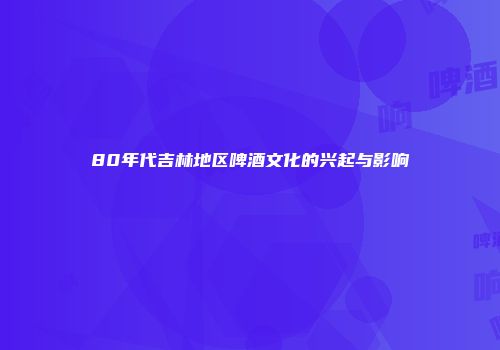 80年代吉林地区啤酒文化的兴起与影响