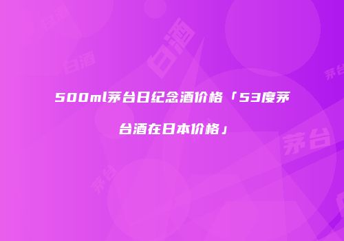 500ml茅台日纪念酒价格「53度茅台酒在日本价格」