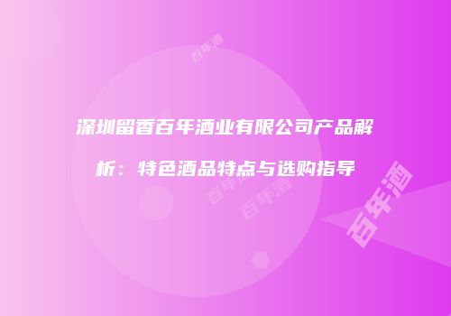 深圳留香百年酒业有限公司产品解析：特色酒品特点与选购指导