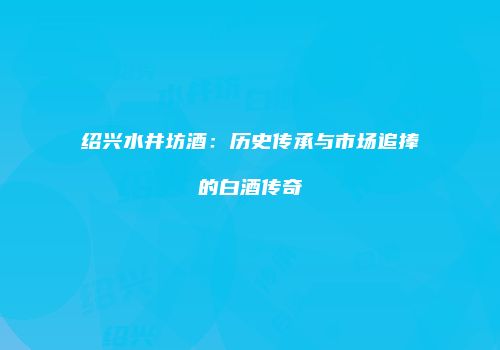 绍兴水井坊酒：历史传承与市场追捧的白酒传奇