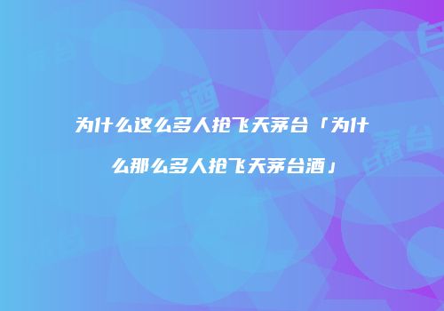 为什么这么多人抢飞天茅台「为什么那么多人抢飞天茅台酒」