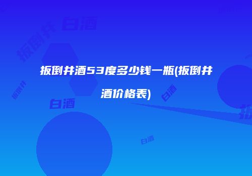扳倒井酒53度多少钱一瓶(扳倒井酒价格表)