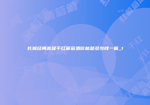 长城经典高级干红葡萄酒价格是多少钱一瓶_1