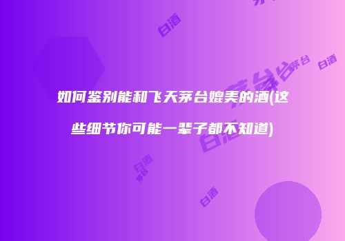 如何鉴别能和飞天茅台媲美的酒(这些细节你可能一辈子都不知道)