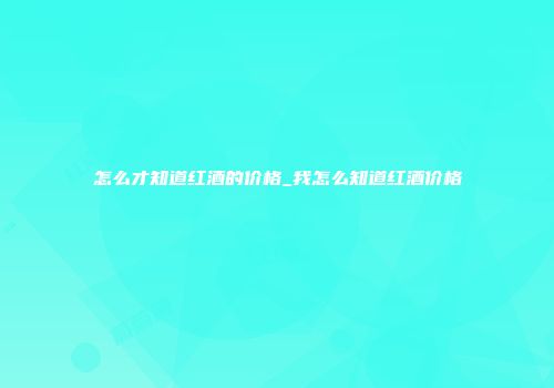怎么才知道红酒的价格_我怎么知道红酒价格