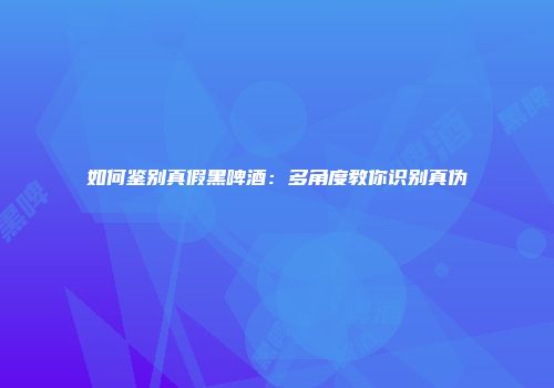 如何鉴别真假黑啤酒：多角度教你识别真伪