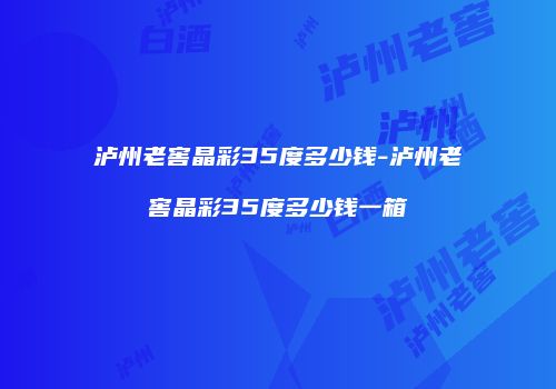 泸州老窖晶彩35度多少钱-泸州老窖晶彩35度多少钱一箱