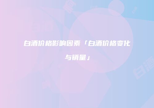 白酒价格影响因素「白酒价格变化与销量」