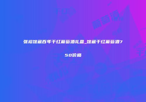 张裕馆藏百年干红葡萄酒礼盒_馆藏干红葡萄酒750价格