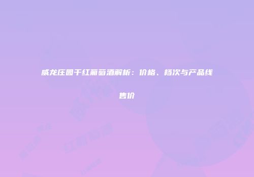 威龙庄园干红葡萄酒解析：价格、档次与产品线售价