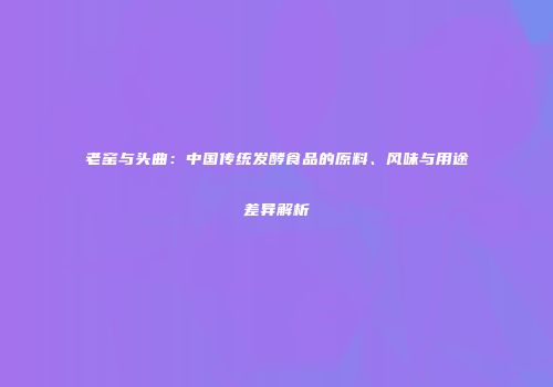 老窑与头曲：中国传统发酵食品的原料、风味与用途差异解析