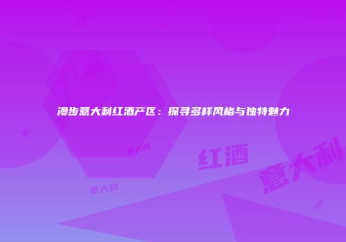漫步意大利红酒产区：探寻多样风格与独特魅力
