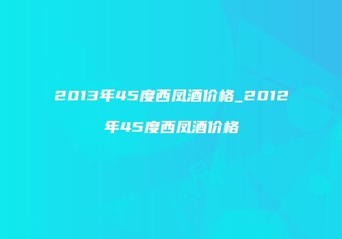 2013年45度西凤酒价格_2012年45度西凤酒价格