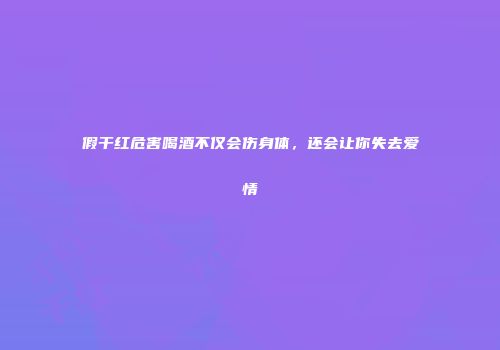 假干红危害喝酒不仅会伤身体，还会让你失去爱情