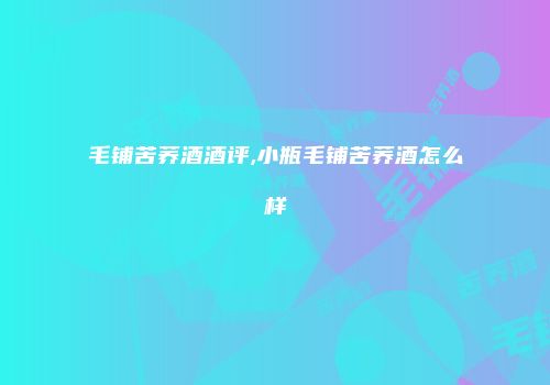 毛铺苦荞酒酒评,小瓶毛铺苦荞酒怎么样