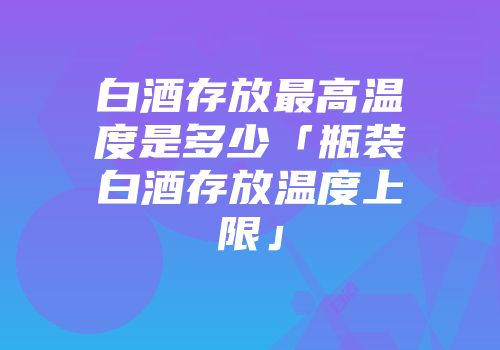 白酒存放最高温度是多少「瓶装白酒存放温度上限」