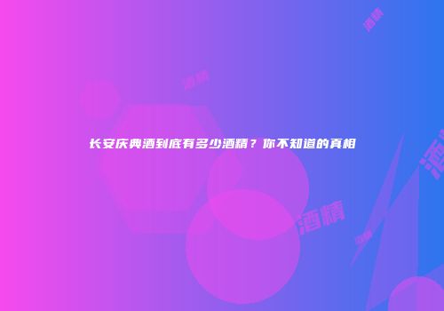 长安庆典酒到底有多少酒精？你不知道的真相