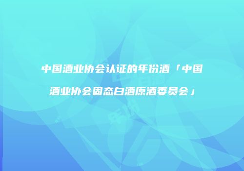 中国酒业协会认证的年份酒「中国酒业协会固态白酒原酒委员会」