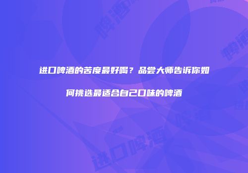 进口啤酒的苦度最好喝？品尝大师告诉你如何挑选最适合自己口味的啤酒