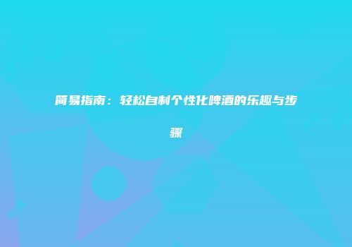 简易指南：轻松自制个性化啤酒的乐趣与步骤