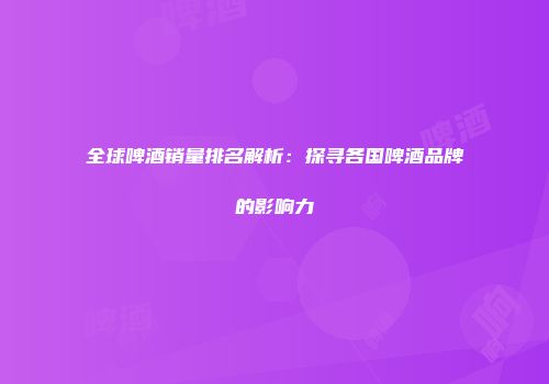 全球啤酒销量排名解析：探寻各国啤酒品牌的影响力