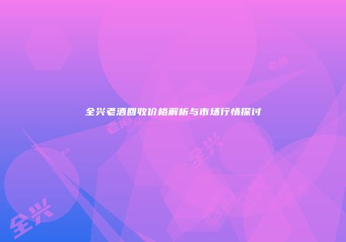 全兴老酒回收价格解析与市场行情探讨