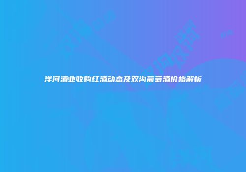 洋河酒业收购红酒动态及双沟葡萄酒价格解析