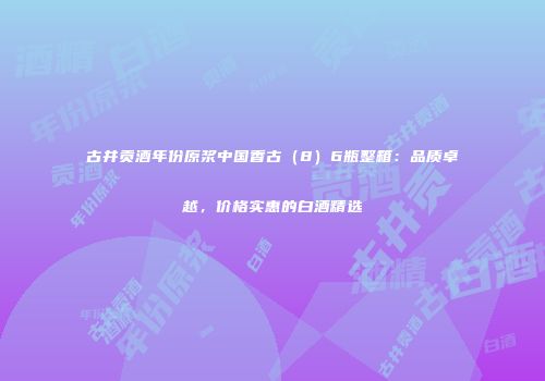 古井贡酒年份原浆中国香古（8）6瓶整箱：品质卓越，价格实惠的白酒精选