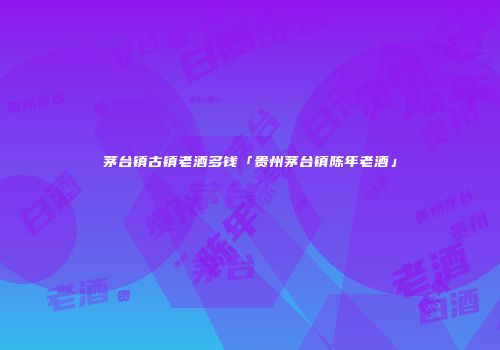茅台镇古镇老酒多钱「贵州茅台镇陈年老酒」