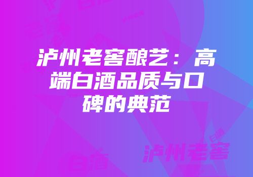 泸州老窖酿艺：高端白酒品质与口碑的典范