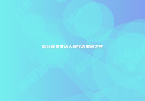 烟台蓬莱市情人醉红酒浪漫之旅