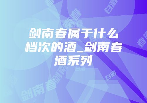 剑南春属于什么档次的酒_剑南春酒系列