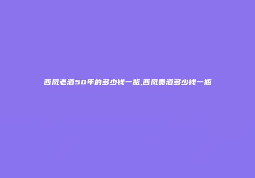 西凤老酒50年的多少钱一瓶,西凤贡酒多少钱一瓶