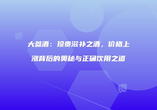 大参酒：珍贵滋补之酒，价格上涨背后的奥秘与正确饮用之道