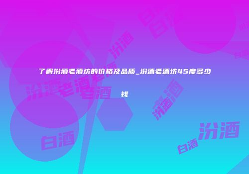 了解汾酒老酒坊的价格及品质_汾酒老酒坊45度多少钱