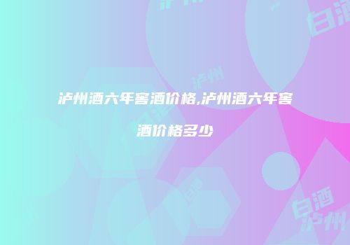 泸州酒六年窖酒价格,泸州酒六年窖酒价格多少
